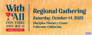 An infographic banner for the upcoming 2023 PSWR Regional Gathering. The background of the banner is light orange and is overlaid with cursive text in a pale orange-white color. The text color is dark blue; it reads, “With All (Spanish, Korean, and Mandarin translations are included below). Regional Gathering, Saturday, October 14, 2023, Disciples Ministry Center, Fullerton, California.” The red Disciples chalice sits to the left of the word “All”; a red button rectangle that reads, “Matthew 22: 37-38” sits beneath the Korean and Mandarin translations of “With All”. The portion of the banner that begins with “Regional Gathering” is separated from the “With All” section by a vertical blue line; the “Regional Gathering” portion occupies most of the banner, while the “With All” section is a smaller column on the left.