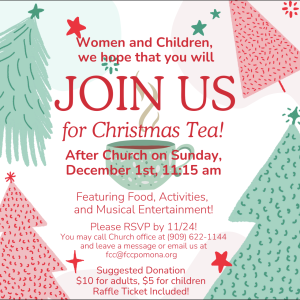 A flyer for the upcoming Women’s Ministry Christmas Tea. The background is made up of pastel green and red cartoon Christmas trees, red and green stars, and a central green teacup with steam wafting above it. Red text reads, “Women and Children, we hope that you will join us for Christmas Tea! After church on Sunday, December 1st, 11:15 am. Featuring food, activities, and musical entertainment! Please RSVP by 11/24! You may call [the] Church Office at (909) 622-1144 and leave a message or email us at fcc@fccpomona.org. Suggested donation: $10 for adults, $5 for children. Raffle ticket included!”